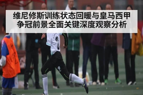 维尼修斯训练状态回暖与皇马西甲争冠前景全面关键深度观察分析