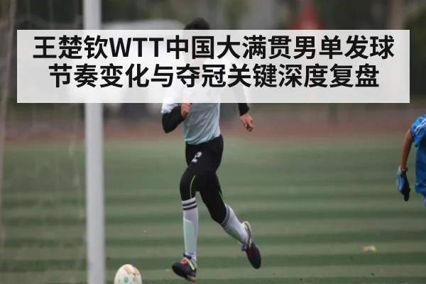 王楚钦WTT中国大满贯男单发球节奏变化与夺冠关键深度复盘