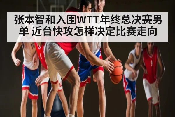 张本智和入围WTT年终总决赛男单 近台快攻怎样决定比赛走向