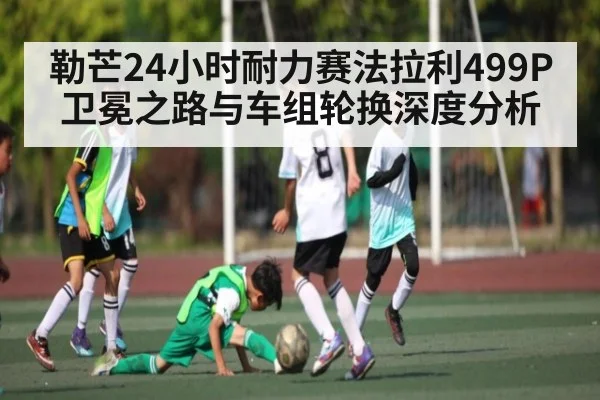 勒芒24小时耐力赛法拉利499P卫冕之路与车组轮换深度分析 | kaiyun